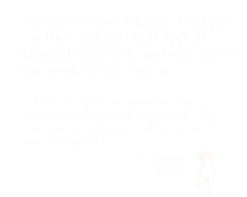 Small, useless objects, concepts (or their details) that appear fanciful, eccentric and silly given the context they are in. Think a life-size wooden dog sculpture that peeks through the curtains of a house, all serious & guard-dog-style. White text on a black background. Image of a hand icon pointing downwards.